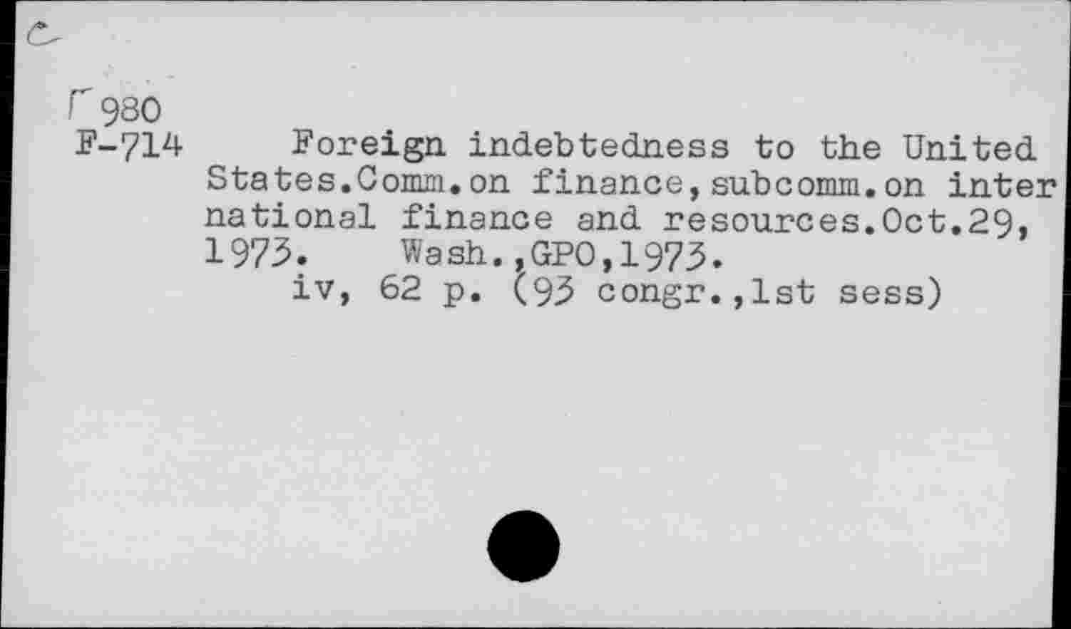 ﻿r 980 F-714
Foreign, indebtedness to the United States.Comm.on finance,subcomm.on inter national finance and resources.Oct.29, 1973. Wash.,GPO,1973.
iv, 62 p. (93 congr.,lst sess)